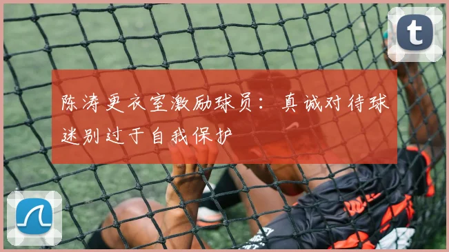 陈涛更衣室激励球员：真诚对待球迷别过于自我保护