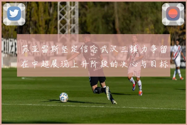 苏亚雷斯坚定信念武汉三镇力争留在中超展现上升阶段的决心与目标