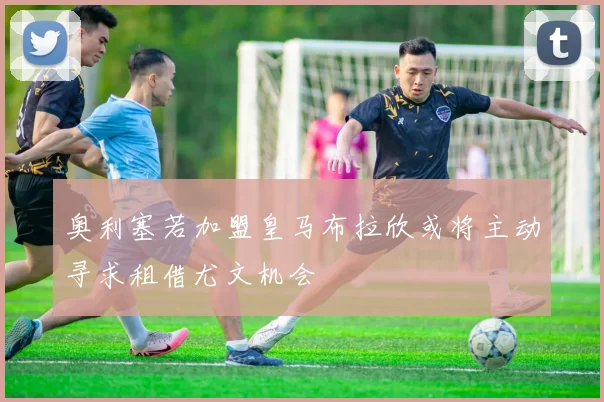 奥利塞若加盟皇马布拉欣或将主动寻求租借尤文机会