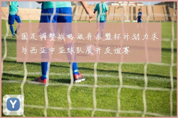 国足调整战略放弃东盟杯计划力求与西亚中亚球队展开友谊赛