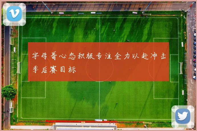 字母哥心态积极专注全力以赴冲击季后赛目标