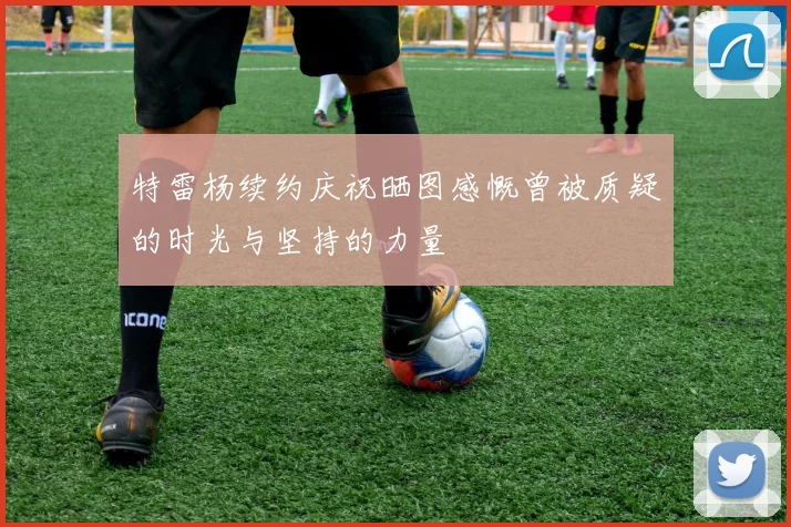 特雷杨续约庆祝晒图感慨曾被质疑的时光与坚持的力量