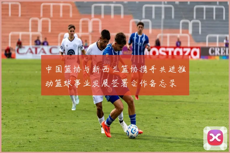 中国篮协与新西兰篮协携手共进推动篮球事业发展签署合作备忘录