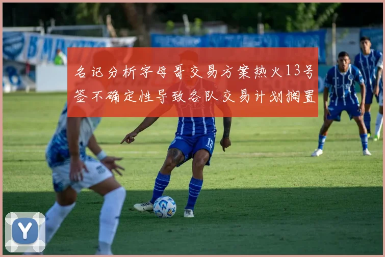 名记分析字母哥交易方案热火13号签不确定性导致各队交易计划搁置