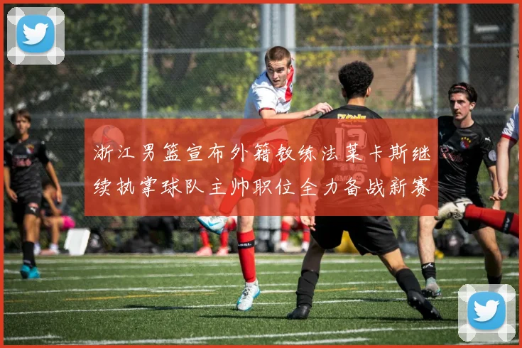 浙江男篮宣布外籍教练法莱卡斯继续执掌球队主帅职位全力备战新赛季