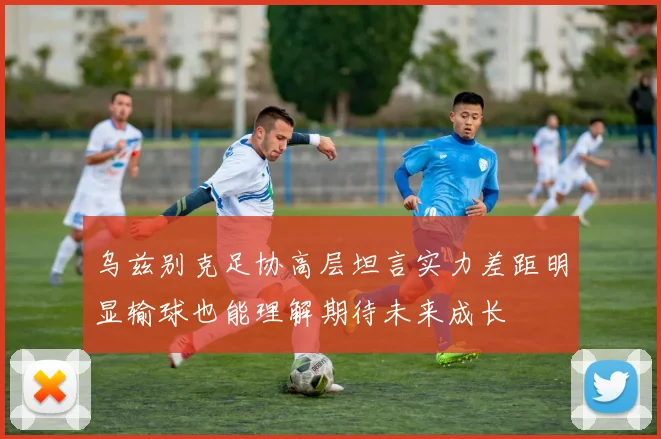 乌兹别克足协高层坦言实力差距明显输球也能理解期待未来成长
