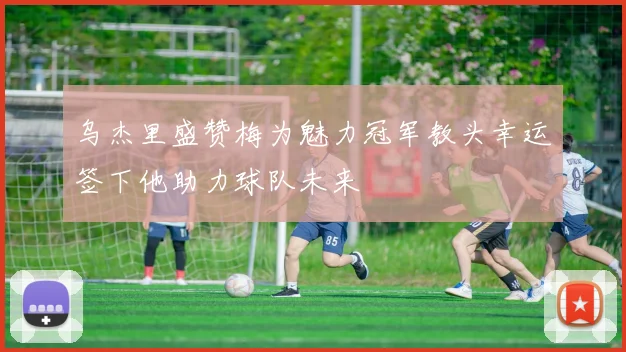 乌杰里盛赞梅为魅力冠军教头幸运签下他助力球队未来