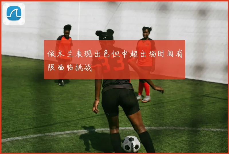 依木兰表现出色但中超出场时间有限面临挑战