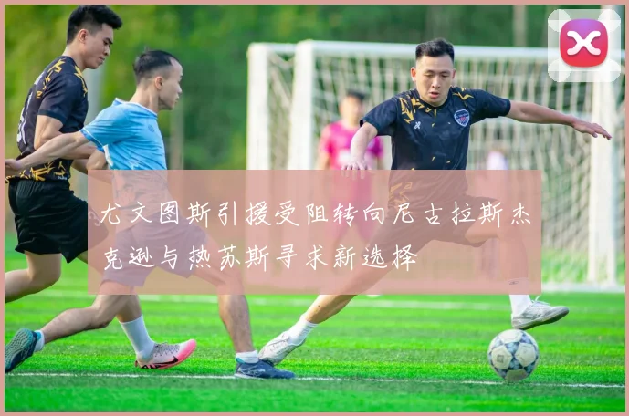 尤文图斯引援受阻转向尼古拉斯杰克逊与热苏斯寻求新选择