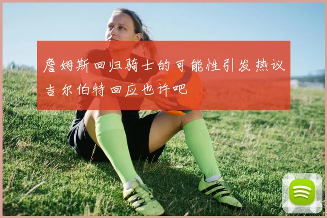 詹姆斯回归骑士的可能性引发热议吉尔伯特回应也许吧
