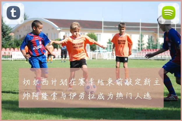 切尔西计划在赛季结束前敲定新主帅阿隆索与伊劳拉成为热门人选
