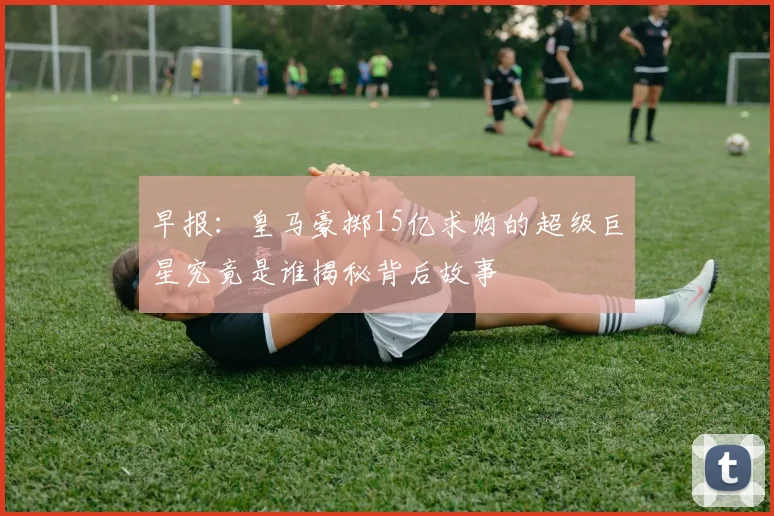 早报：皇马豪掷15亿求购的超级巨星究竟是谁揭秘背后故事