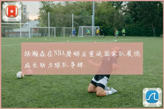 杨瀚森在NBA磨砺后重返国家队展现成长助力球队争辉