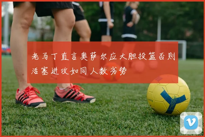 老马丁直言奥萨尔应大胆投篮否则活塞进攻如同人数劣势