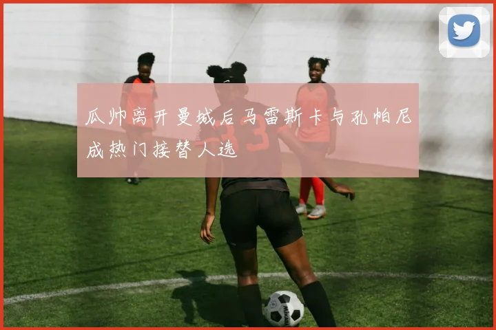 瓜帅离开曼城后马雷斯卡与孔帕尼成热门接替人选