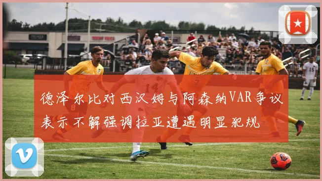 德泽尔比对西汉姆与阿森纳VAR争议表示不解强调拉亚遭遇明显犯规
