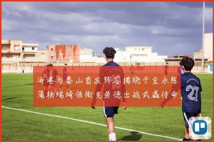 海港与泰山首发阵容揭晓于金永陈蒲杨瑞琦领衔克劳德出战武磊待命替补