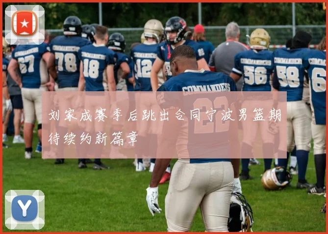 刘家成赛季后跳出合同宁波男篮期待续约新篇章