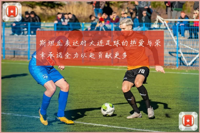 斯坦丘表达对大连足球的热爱与荣幸承诺全力以赴贡献更多