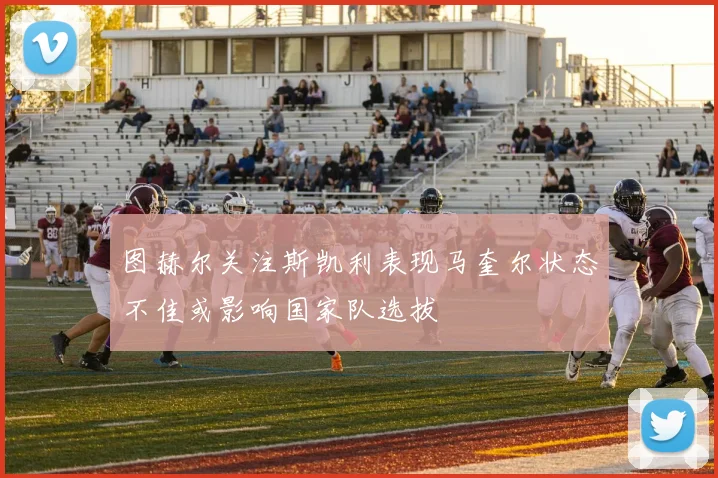 图赫尔关注斯凯利表现马奎尔状态不佳或影响国家队选拔